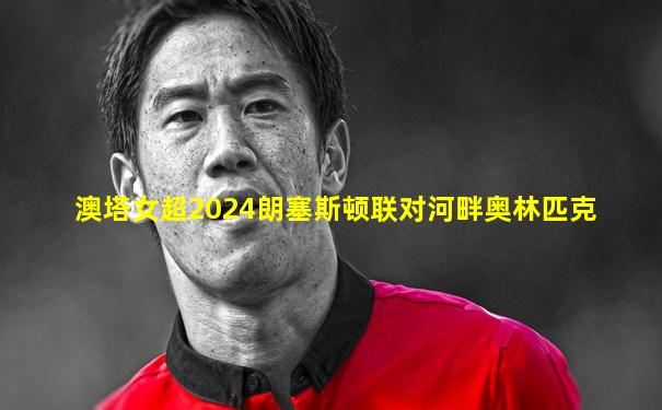 澳塔女超2024朗塞斯顿联对河畔奥林匹克