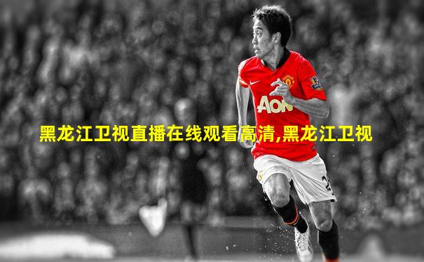 黑龙江卫视直播在线观看高清,黑龙江卫视